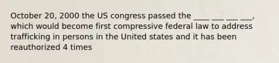 October 20, 2000 the US congress passed the ____ ___ ___ ___, which would become first compressive federal law to address trafficking in persons in the United states and it has been reauthorized 4 times