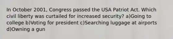 In October 2001, Congress passed the USA Patriot Act. Which civil liberty was curtailed for increased security? a)Going to college b)Voting for president c)Searching luggage at airports d)Owning a gun