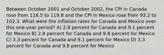 Between October 2001 and October 2002, the CPI in Canada rose from 116.5 to 119.8 and the CPI in Mexico rose from 93.2 to 102.3. What were the inflation rates for Canada and Mexico over this one-year period? A) 2.8 percent for Canada and 9.1 percent for Mexico B) 2.8 percent for Canada and 9.8 percent for Mexico C) 3.3 percent for Canada and 9.1 percent for Mexico D) 3.3 percent for Canada and 9.8 percent for Mexico