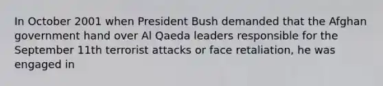 In October 2001 when President Bush demanded that the Afghan government hand over Al Qaeda leaders responsible for the September 11th terrorist attacks or face retaliation, he was engaged in