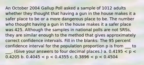 An October 2004 Gallup Poll asked a sample of 1012 adults whether they thought that having a gun in the house makes it a safer place to be or a more dangerous place to be. The number who thought having a gun in the house makes it a safer place was 425. Although the samples in national polls are not SRSs, they are similar enough to the method that gives approximately correct confidence intervals. Fill in the blanks: The 95 percent confidence interval for the population proportion p is from ___ to ___. (Give your answers to four decimal places.) a. 0.4195 < p < 0.4205 b. 0.4045 < p < 0.4355 c. 0.3896 < p < 0.4504