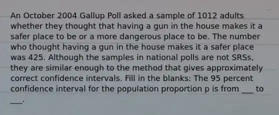 An October 2004 Gallup Poll asked a sample of 1012 adults whether they thought that having a gun in the house makes it a safer place to be or a more dangerous place to be. The number who thought having a gun in the house makes it a safer place was 425. Although the samples in national polls are not SRSs, they are similar enough to the method that gives approximately correct confidence intervals. Fill in the blanks: The 95 percent confidence interval for the population proportion p is from ___ to ___.