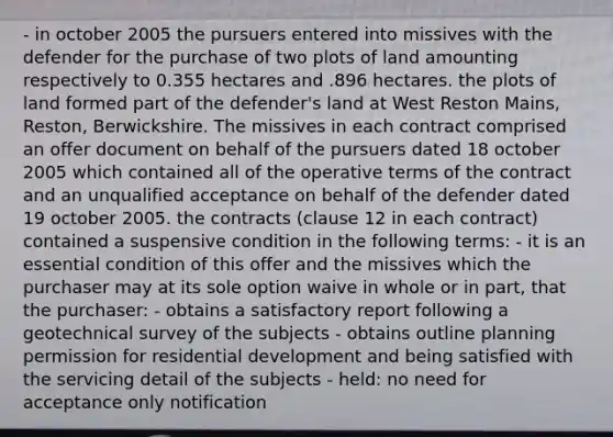 - in october 2005 the pursuers entered into missives with the defender for the purchase of two plots of land amounting respectively to 0.355 hectares and .896 hectares. the plots of land formed part of the defender's land at West Reston Mains, Reston, Berwickshire. The missives in each contract comprised an offer document on behalf of the pursuers dated 18 october 2005 which contained all of the operative terms of the contract and an unqualified acceptance on behalf of the defender dated 19 october 2005. the contracts (clause 12 in each contract) contained a suspensive condition in the following terms: - it is an essential condition of this offer and the missives which the purchaser may at its sole option waive in whole or in part, that the purchaser: - obtains a satisfactory report following a geotechnical survey of the subjects - obtains outline planning permission for residential development and being satisfied with the servicing detail of the subjects - held: no need for acceptance only notification