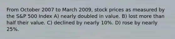 From October 2007 to March 2009, stock prices as measured by the S&P 500 Index A) nearly doubled in value. B) lost more than half their value. C) declined by nearly 10%. D) rose by nearly 25%.