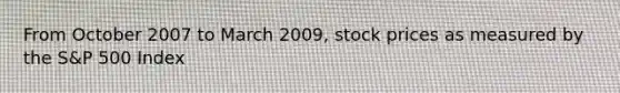 From October 2007 to March 2009, stock prices as measured by the S&P 500 Index