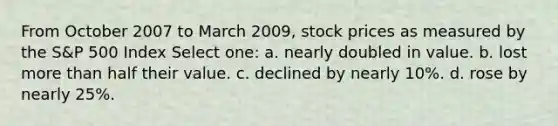 From October 2007 to March 2009, stock prices as measured by the S&P 500 Index Select one: a. nearly doubled in value. b. lost more than half their value. c. declined by nearly 10%. d. rose by nearly 25%.