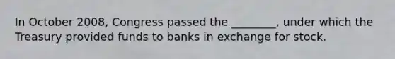 In October​ 2008, Congress passed the​ ________, under which the Treasury provided funds to banks in exchange for stock.