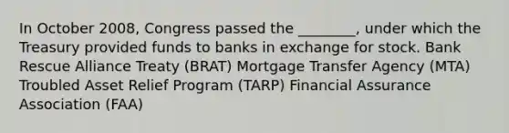 In October 2008, Congress passed the ________, under which the Treasury provided funds to banks in exchange for stock. Bank Rescue Alliance Treaty (BRAT) Mortgage Transfer Agency (MTA) Troubled Asset Relief Program (TARP) Financial Assurance Association (FAA)