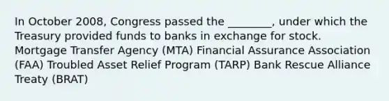 In October 2008, Congress passed the ________, under which the Treasury provided funds to banks in exchange for stock. Mortgage Transfer Agency (MTA) Financial Assurance Association (FAA) Troubled Asset Relief Program (TARP) Bank Rescue Alliance Treaty (BRAT)