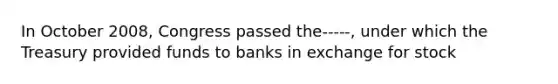 In October 2008, Congress passed the-----, under which the Treasury provided funds to banks in exchange for stock