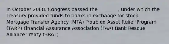 In October 2008, Congress passed the ________, under which the Treasury provided funds to banks in exchange for stock. Mortgage Transfer Agency (MTA) Troubled Asset Relief Program (TARP) Financial Assurance Association (FAA) Bank Rescue Alliance Treaty (BRAT)