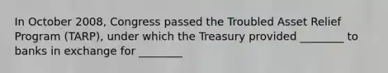 In October 2008, Congress passed the Troubled Asset Relief Program (TARP), under which the Treasury provided ________ to banks in exchange for ________