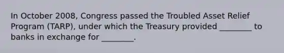 In October​ 2008, Congress passed the Troubled Asset Relief Program​ (TARP), under which the Treasury provided​ ________ to banks in exchange for​ ________.