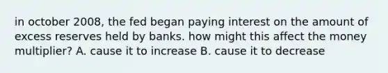 in october 2008, the fed began paying interest on the amount of excess reserves held by banks. how might this affect the money multiplier? A. cause it to increase B. cause it to decrease