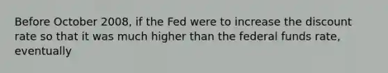 Before October 2008, if the Fed were to increase the discount rate so that it was much higher than the federal funds rate, eventually