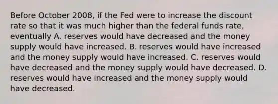 Before October 2008, if the Fed were to increase the discount rate so that it was much higher than the federal funds rate, eventually A. reserves would have decreased and the money supply would have increased. B. reserves would have increased and the money supply would have increased. C. reserves would have decreased and the money supply would have decreased. D. reserves would have increased and the money supply would have decreased.