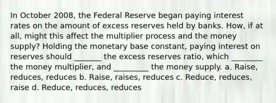 In October 2008, the Federal Reserve began paying interest rates on the amount of excess reserves held by banks. How, if at all, might this affect the multiplier process and the money supply? Holding the monetary base constant, paying interest on reserves should _______ the excess reserves ratio, which ________ the money multiplier, and _________ the money supply. a. Raise, reduces, reduces b. Raise, raises, reduces c. Reduce, reduces, raise d. Reduce, reduces, reduces