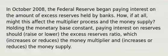 In October​ 2008, the Federal Reserve began paying interest on the amount of excess reserves held by banks.​ How, if at​ all, might this affect the multiplier process and the money​ supply? Holding the monetary base​ constant, paying interest on reserves should (raise or lower) the excess reserves​ ratio, which (increases or reduces) the money multiplier and (increases or reduces) the money supply.