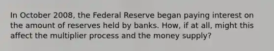 In October 2008, the Federal Reserve began paying interest on the amount of reserves held by banks. How, if at all, might this affect the multiplier process and the money supply?