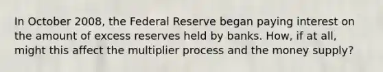 In October 2008, the Federal Reserve began paying interest on the amount of excess reserves held by banks. How, if at all, might this affect the multiplier process and the money supply?