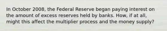 In October​ 2008, the Federal Reserve began paying interest on the amount of excess reserves held by banks.​ How, if at​ all, might this affect the multiplier process and the money​ supply?