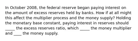 In October 2008, the federal reserve began paying interest on the amount of excess reserves held by banks. How if at all might this affect the multiplier process and the money supply? Holding the monetary base constant, paying interest in reserves should _____ the excess reserves ratio, which _____ the money multiplier and ____ the money supply.