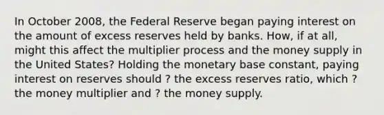 In October​ 2008, the Federal Reserve began paying interest on the amount of excess reserves held by banks.​ How, if at​ all, might this affect the multiplier process and the money supply in the United​ States? Holding the monetary base​ constant, paying interest on reserves should ? the excess reserves​ ratio, which ? the money multiplier and ? the money supply.