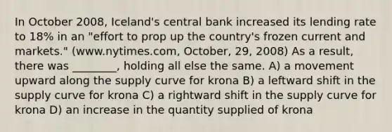 In October 2008, Iceland's central bank increased its lending rate to 18% in an "effort to prop up the country's frozen current and markets." (www.nytimes.com, October, 29, 2008) As a result, there was ________, holding all else the same. A) a movement upward along the supply curve for krona B) a leftward shift in the supply curve for krona C) a rightward shift in the supply curve for krona D) an increase in the quantity supplied of krona