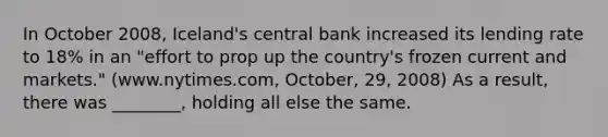 In October 2008, Iceland's central bank increased its lending rate to 18% in an "effort to prop up the country's frozen current and markets." (www.nytimes.com, October, 29, 2008) As a result, there was ________, holding all else the same.