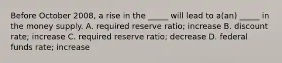 Before October 2008, a rise in the _____ will lead to a(an) _____ in the money supply. A. required reserve ratio; increase B. discount rate; increase C. required reserve ratio; decrease D. federal funds rate; increase