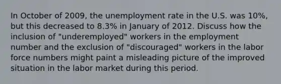 In October of 2009, the unemployment rate in the U.S. was 10%, but this decreased to 8.3% in January of 2012. Discuss how the inclusion of "underemployed" workers in the employment number and the exclusion of "discouraged" workers in the labor force numbers might paint a misleading picture of the improved situation in the labor market during this period.