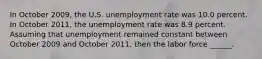 In October 2009​, the U.S. unemployment rate was 10.0 percent. In October 2011​, the unemployment rate was 8.9 percent. Assuming that unemployment remained constant between October 2009 and October 2011​, then the labor force​ ______.