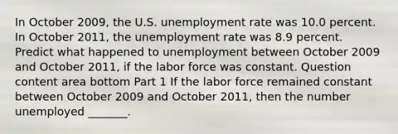 In October 2009​, the U.S. unemployment rate was 10.0 percent. In October 2011​, the unemployment rate was 8.9 percent. Predict what happened to unemployment between October 2009 and October 2011, if the labor force was constant. Question content area bottom Part 1 If the labor force remained constant between October 2009 and October 2011, then the number unemployed​ _______.