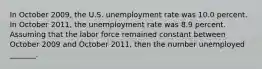 In October 2009​, the U.S. unemployment rate was 10.0 percent. In October 2011​, the unemployment rate was 8.9 percent. Assuming that the labor force remained constant between October 2009 and October 2011​, then the number unemployed​ _______.