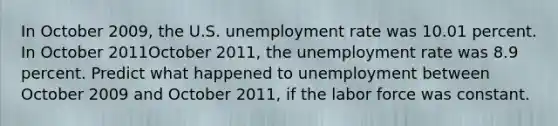 In October 2009​, the U.S. unemployment rate was 10.01 percent. In October 2011October 2011​, the unemployment rate was 8.9 percent. Predict what happened to unemployment between October 2009 and October 2011​, if the labor force was constant.