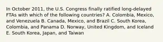 In October​ 2011, the U.S. Congress finally ratified​ long-delayed FTAs with which of the following​ countries? A. ​Colombia, Mexico, and Venezuela B. ​Canada, Mexico, and Brazil C. South​ Korea, Colombia, and Panama D. ​Norway, United​ Kingdom, and Iceland E. South​ Korea, Japan, and Taiwan