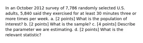 In an October 2012 survey of 7,786 randomly selected U.S. adults, 5,840 said they exercised for at least 30 minutes three or more times per week. a. [2 points] What is the population of interest? b. [2 points] What is the sample? c. [4 points] Describe the parameter we are estimating. d. [2 points] What is the relevant statistic?