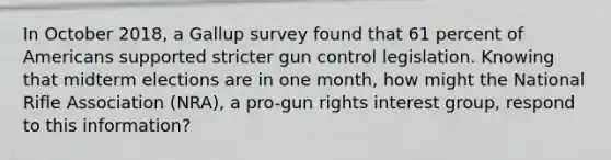 In October 2018, a Gallup survey found that 61 percent of Americans supported stricter gun control legislation. Knowing that midterm elections are in one month, how might the National Rifle Association (NRA), a pro-gun rights interest group, respond to this information?