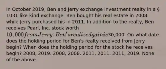 In October 2019, Ben and Jerry exchange investment realty in a § 1031 like-kind exchange. Ben bought his real estate in 2008 while Jerry purchased his in 2011. In addition to the realty, Ben receives Pearl, Inc. stock worth 10,000 from Jerry. Ben's realized gain is30,000. On what date does the holding period for Ben's realty received from Jerry begin? When does the holding period for the stock he receives begin? 2008, 2019. 2008, 2008. 2011, 2011. 2011, 2019. None of the above.