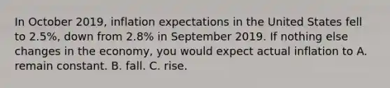 In October 2019, inflation expectations in the United States fell to 2.5%, down from 2.8% in September 2019. If nothing else changes in the economy, you would expect actual inflation to A. remain constant. B. fall. C. rise.