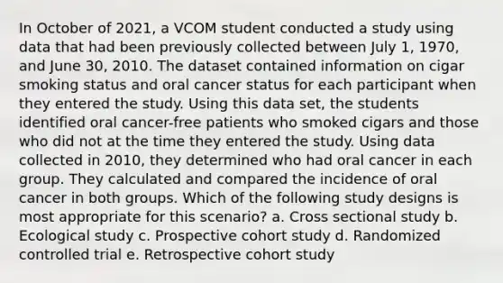 In October of 2021, a VCOM student conducted a study using data that had been previously collected between July 1, 1970, and June 30, 2010. The dataset contained information on cigar smoking status and oral cancer status for each participant when they entered the study. Using this data set, the students identified oral cancer-free patients who smoked cigars and those who did not at the time they entered the study. Using data collected in 2010, they determined who had oral cancer in each group. They calculated and compared the incidence of oral cancer in both groups. Which of the following study designs is most appropriate for this scenario? a. Cross sectional study b. Ecological study c. Prospective cohort study d. Randomized controlled trial e. Retrospective cohort study