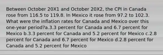 Between October 20X1 and October 20X2, the CPI in Canada rose from 116.5 to 119.8. In Mexico it rose from 97.2 to 102.3. What were the inflation rates for Canada and Mexico over this one-year period?a.3.3 percent for Canada and 6.7 percent for Mexico b.3.3 percent for Canada and 5.2 percent for Mexico c.2.8 percent for Canada and 6.7 percent for Mexico d.2.8 percent for Canada and 5.2 percent for Mexico