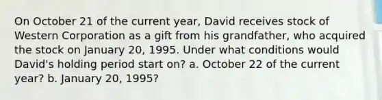 On October 21 of the current​ year, David receives stock of Western Corporation as a gift from his​ grandfather, who acquired the stock on January​ 20, 1995. Under what conditions would​ David's holding period start​ on? a. October 22 of the current​ year? b. January​ 20, 1995?