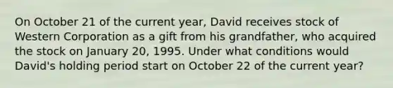 On October 21 of the current​ year, David receives stock of Western Corporation as a gift from his​ grandfather, who acquired the stock on January​ 20, 1995. Under what conditions would​ David's holding period start​ on October 22 of the current​ year?