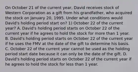 On October 21 of the current​ year, David receives stock of Western Corporation as a gift from his​ grandfather, who acquired the stock on January​ 20, 1995. Under what conditions would​ David's holding period start​ on? 1) October 22 of the current​ year? A. David's holding period starts on October 22 of the current year if he agrees to hold the stock for more than 1 year. B. David's holding period starts on October 22 of the current year if he uses the FMV at the date of the gift to determine his basis. C. October 22 of the current year cannot be used as the holding period start date because it can only be the date of the gift. D. David's holding period starts on October 22 of the current year if he agrees to hold the stock for less than 1 year.