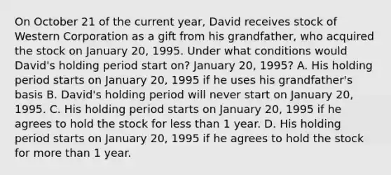 On October 21 of the current​ year, David receives stock of Western Corporation as a gift from his​ grandfather, who acquired the stock on January​ 20, 1995. Under what conditions would​ David's holding period start​ on? January​ 20, 1995? A. His holding period starts on January​ 20, 1995 if he uses his​ grandfather's basis B. David's holding period will never start on January​ 20, 1995. C. His holding period starts on January​ 20, 1995 if he agrees to hold the stock for less than 1 year. D. His holding period starts on January​ 20, 1995 if he agrees to hold the stock for more than 1 year.