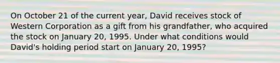 On October 21 of the current​ year, David receives stock of Western Corporation as a gift from his​ grandfather, who acquired the stock on January​ 20, 1995. Under what conditions would​ David's holding period start​ on January​ 20, 1995?