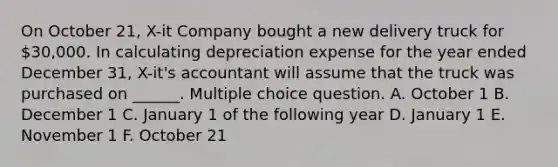 On October 21, X-it Company bought a new delivery truck for 30,000. In calculating depreciation expense for the year ended December 31, X-it's accountant will assume that the truck was purchased on ______. Multiple choice question. A. October 1 B. December 1 C. January 1 of the following year D. January 1 E. November 1 F. October 21