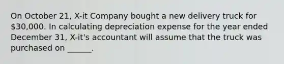 On October 21, X-it Company bought a new delivery truck for 30,000. In calculating depreciation expense for the year ended December 31, X-it's accountant will assume that the truck was purchased on ______.