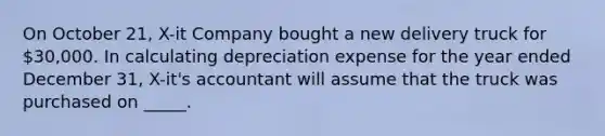 On October 21, X-it Company bought a new delivery truck for 30,000. In calculating depreciation expense for the year ended December 31, X-it's accountant will assume that the truck was purchased on _____.